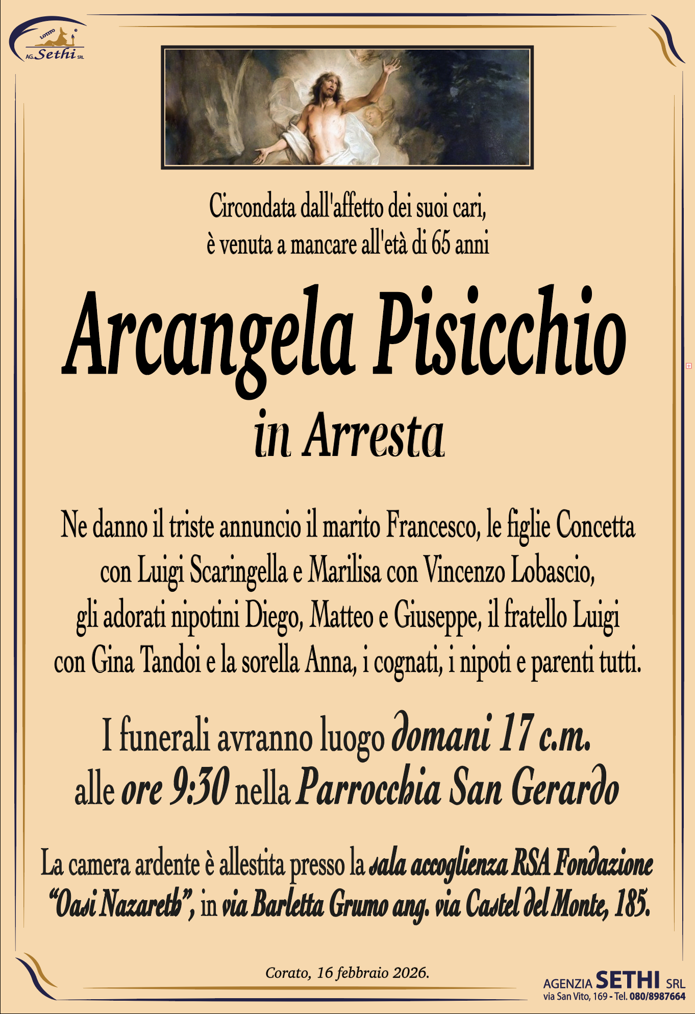 Circondata dall'affetto dei suoi cari, è venuta a mancare all'età di 65 anni

Arcangela Pisicchio
in Arresta

Ne danno il triste annuncio il marito Francesco, le figlie Concetta con Luigi Scaringella e Marilisa con Vincenzo Lobascio, gli adorati nipotini Diego, Matteo e Giuseppe, il fratello Luigi con Gina Tandoi e la sorella Anna, i cognati, i nipoti e parenti tutti.

I funerali avranno luogo domani 17 c.m. alle ore 9:30 nella Parrocchia San Gerardo.

La camera ardente è allestita presso la sala ultima accoglienza della RSA "Oasi di Nazareth" in Via Barletta Grumo.