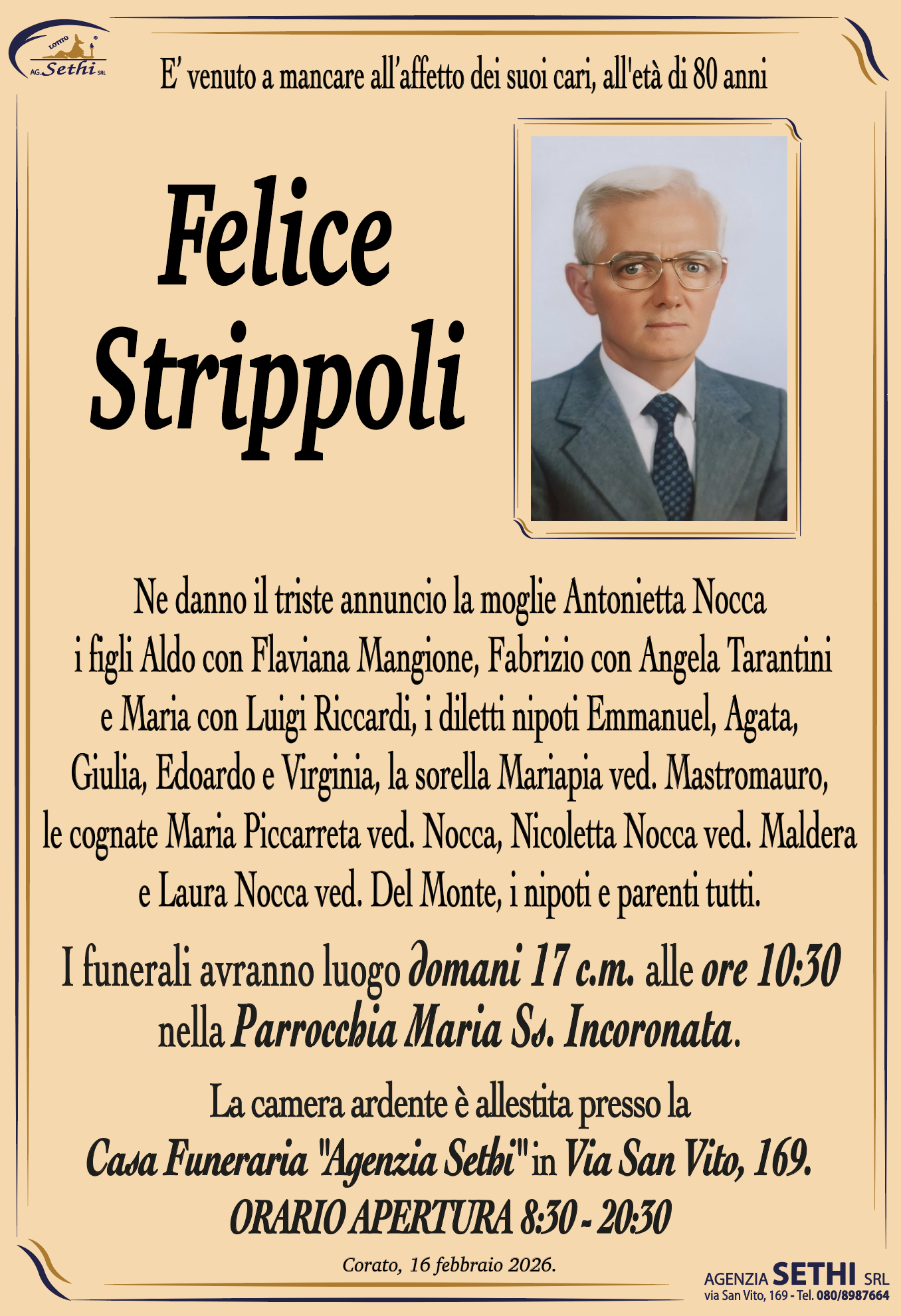 È venuto a mancare all'affetto dei suoi cari,
all'età di 80 anni

Felice Strippoli

Ne danno il triste annuncio la moglie Antonietta Nocca, i figli Aldo con Flaviana Mangione, Fabrizio con Angela Tarantini e Maria con Luigi Riccardi, i diletti nipoti Emmanuel, Agata, Giulia, Edoardo e Virginia, la sorella Mariapia ved. Mastromauro, le cognate Maria Piccarreta ved. Nocca, Nicoletta Nocca ved. Maldera e Laura Nocca ved. Del Monte, i nipoti e parenti tutti.

I funerali avranno luogo domani 17 c.m. alle ore 10:30 nella Parrocchia Maria Ss. Incoronata.

La camera ardente è allestita presso la Casa Funeraria "Agenzia Sethi" in Via San Vito, 169.