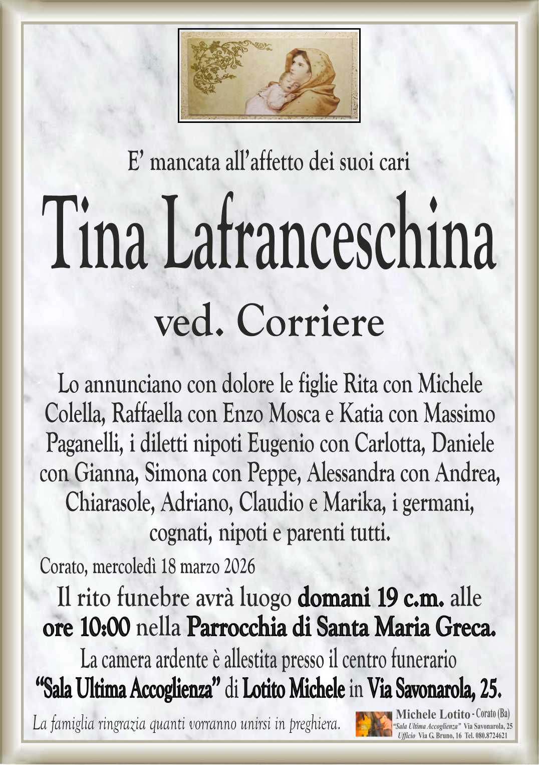 Lo annunciano con dolore le figlie Rita con Michele
Colella, Raffaella con Enzo Mosca e Katia con Massimo
Paganelli, i diletti nipoti Eugenio con Carlotta, Daniele
con Gianna, Simona con Peppe, Alessandra con Andrea,
Chiarasole, Adriano, Claudio e Marika, i germani,
cognati, nipoti e parenti tutti.