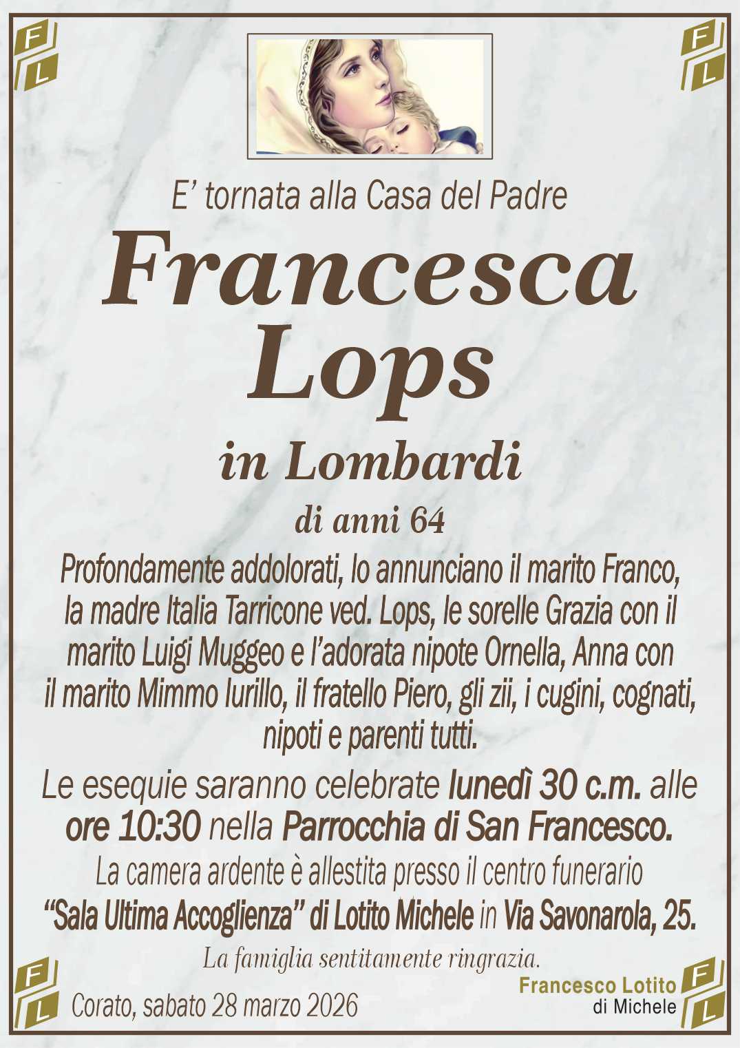 Profondamente addolorati, lo annunciano il marito Franco,
la madre Italia Tarricone ved. Lops, le sorelle Grazia con il
marito Luigi Muggeo e l’adorata nipote Ornella, Anna con
il marito Mimmo Iurillo, il fratello Piero, gli zii, i cugini, cognati,
nipoti e parenti tutti.