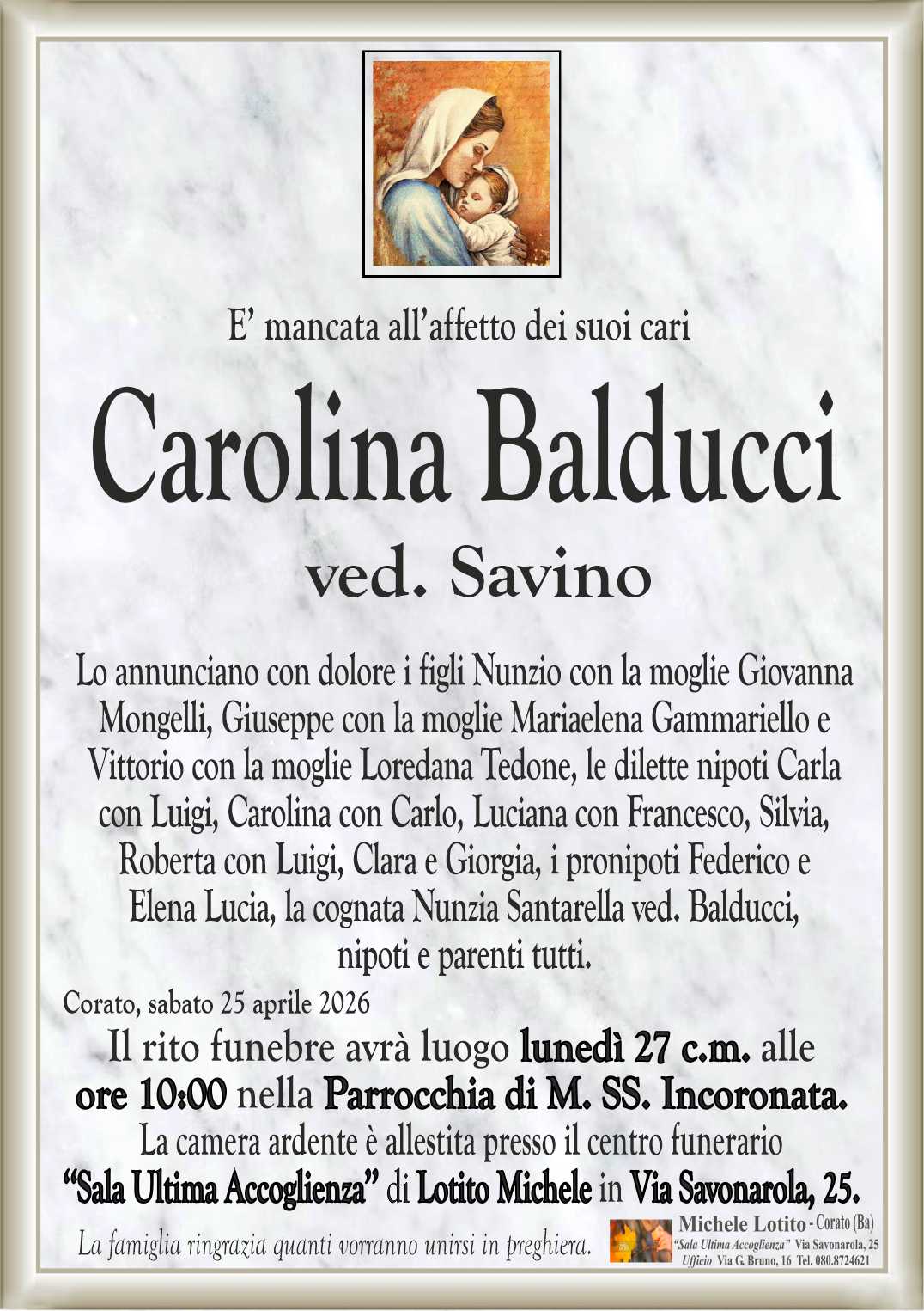 Lo annunciano con dolore i figli Nunzio con la moglie Giovanna
Mongelli, Giuseppe con la moglie Mariaelena Gammariello e
Vittorio con la moglie Loredana Tedone, le dilette nipoti Carla
con Luigi, Carolina con Carlo, Luciana con Francesco, Silvia,
Roberta con Luigi, Clara e Giorgia, i pronipoti Federico e
Elena Lucia, la cognata Nunzia Santarella ved. Balducci,
nipoti e parenti tutti.