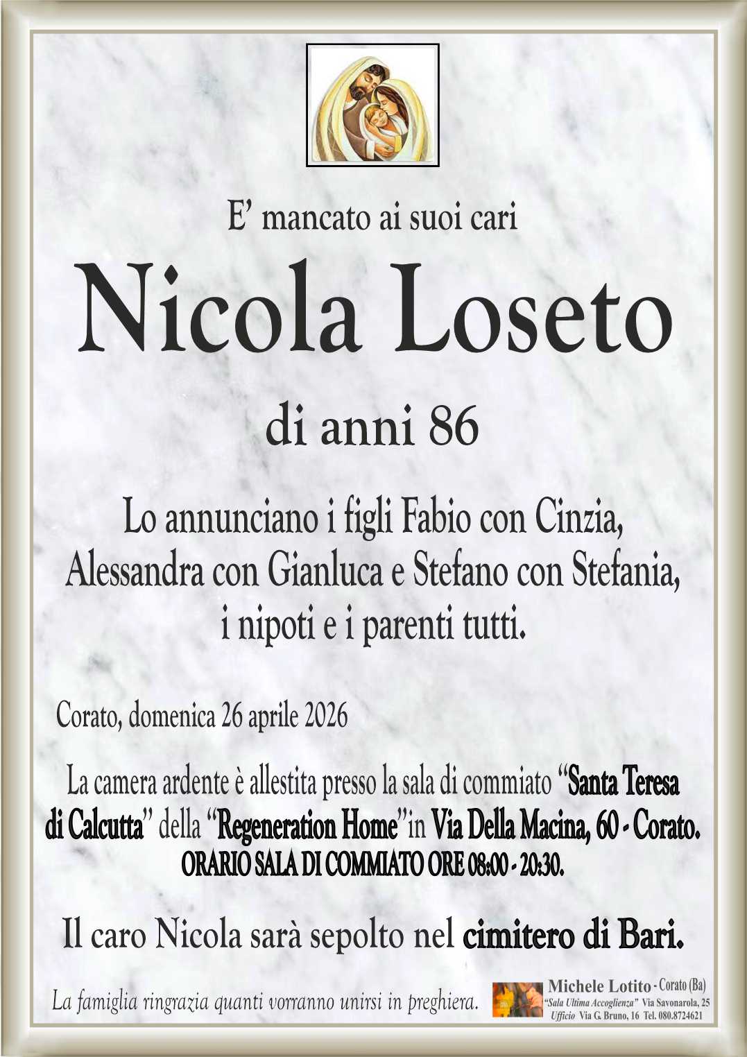 Lo annunciano i figli Fabio con Cinzia, 
Alessandra con Gianluca e Stefano con Stefania,
i nipoti e i parenti tutti.

La camera ardente è allestita presso la sala di commiato ‘‘Santa Teresa
di Calcutta’’ della ‘‘Regeneration Home’’in Via Della Macina, 60 - Corato.
ORARIO SALA DI COMMIATO ORE 08:00 - 20:30.

Il caro Nicola sarà sepolto nel cimitero di Bari.
