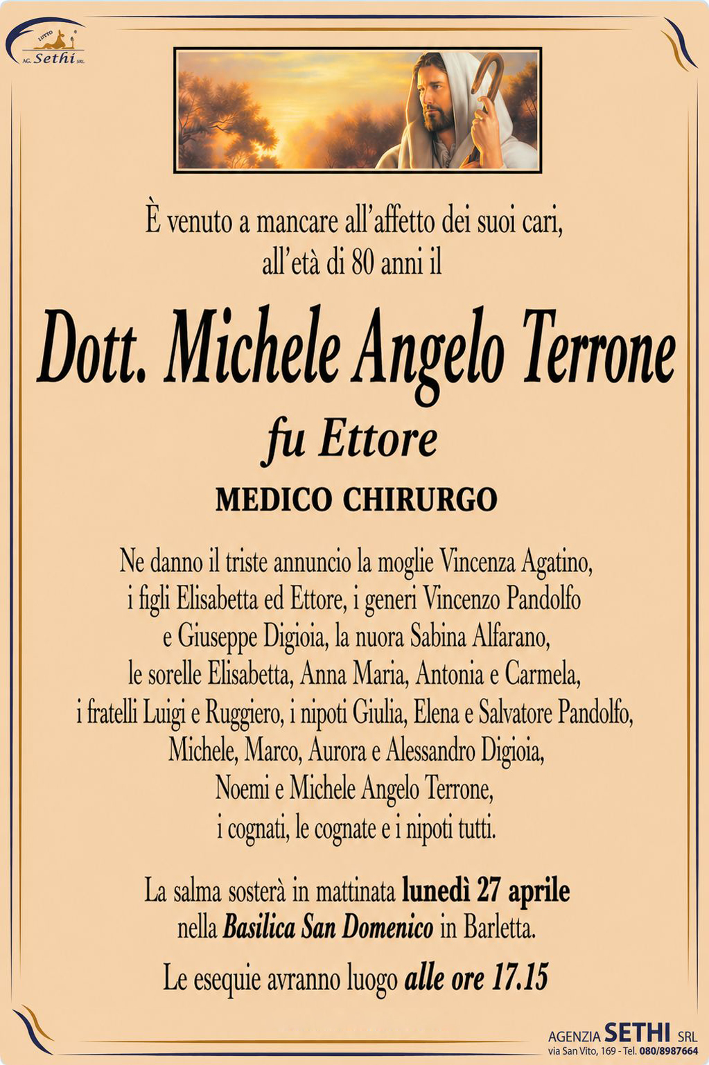 È venuto a mancare all’affetto dei suoi cari, all’età di 80 anni il

Dott. Michele Angelo Terrone
fu Ettore
Medico chirurgo

Ne danno il triste annuncio la moglie Vincenza Agatino, i figli Elisabetta ed Ettore, i generi Vincenzo Pandolfo e Giuseppe Digioia, la nuora Sabina Alfarano, le sorelle Elisabetta, Anna Maria, Antonia e Carmela, i fratelli Luigi e Ruggiero, i nipoti Giulia, Elena e Salvatore Pandolfo, Michele, Marco, Aurora e Alessandro Digioia, Noemi e Michele Angelo Terrone, i cognati, le cognate e i nipoti tutti.

La salma sosterà in mattinata Lunedì 27 aprile nella Basilica San Domenico in Barletta.

Le esequie avranno luogo alle ore 17.15