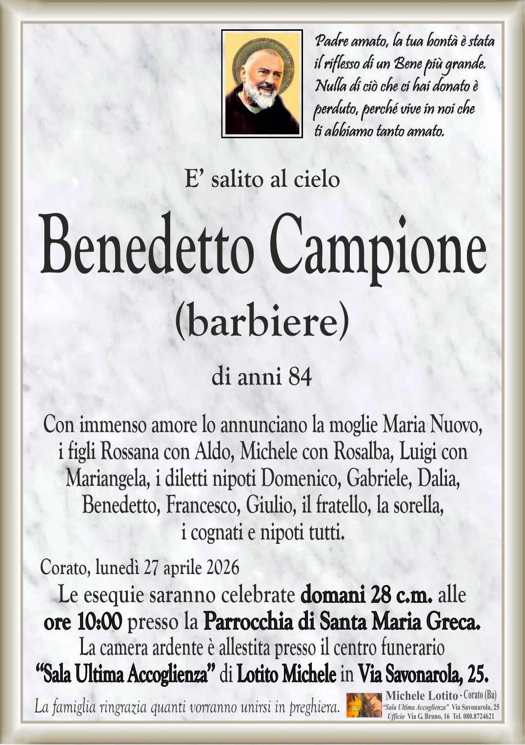Con immenso amore lo annunciano la moglie Maria Nuovo,
i figli Rossana con Aldo, Michele con Rosalba, Luigi con
Mariangela, i diletti nipoti Domenico, Gabriele, Dalia,
Benedetto, Francesco, Giulio, il fratello, la sorella,
i cognati e nipoti tutti.