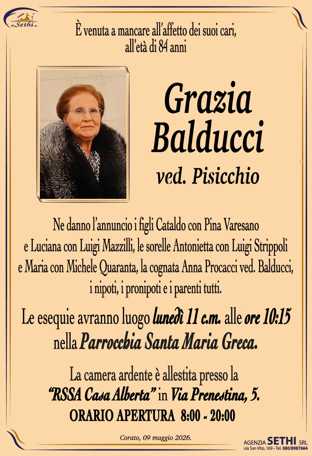È venuta a mancare all’età di 84 anni

Grazia Balducci Ved. Pisicchio

Ne danno l’annuncio i figli Cataldo con Pina Varesano e Luciana con Luigi Mazzilli, le sorelle Antonietta con Luigi Strippoli e Maria con Michele Quaranta, la cognata Anna Procacci ved. Balducci, i nipoti, i pronipoti e i parenti tutti.

Le esequie avranno luogo lunedì 11 c.m. alle ore 10:15 nella parrocchia Santa Maria Greca.

La camera ardente è allestita presso la “RSSA Casa Alberta” in Via Prenestina, 5.
ORARIO APERTURA  8:00 - 20:00
