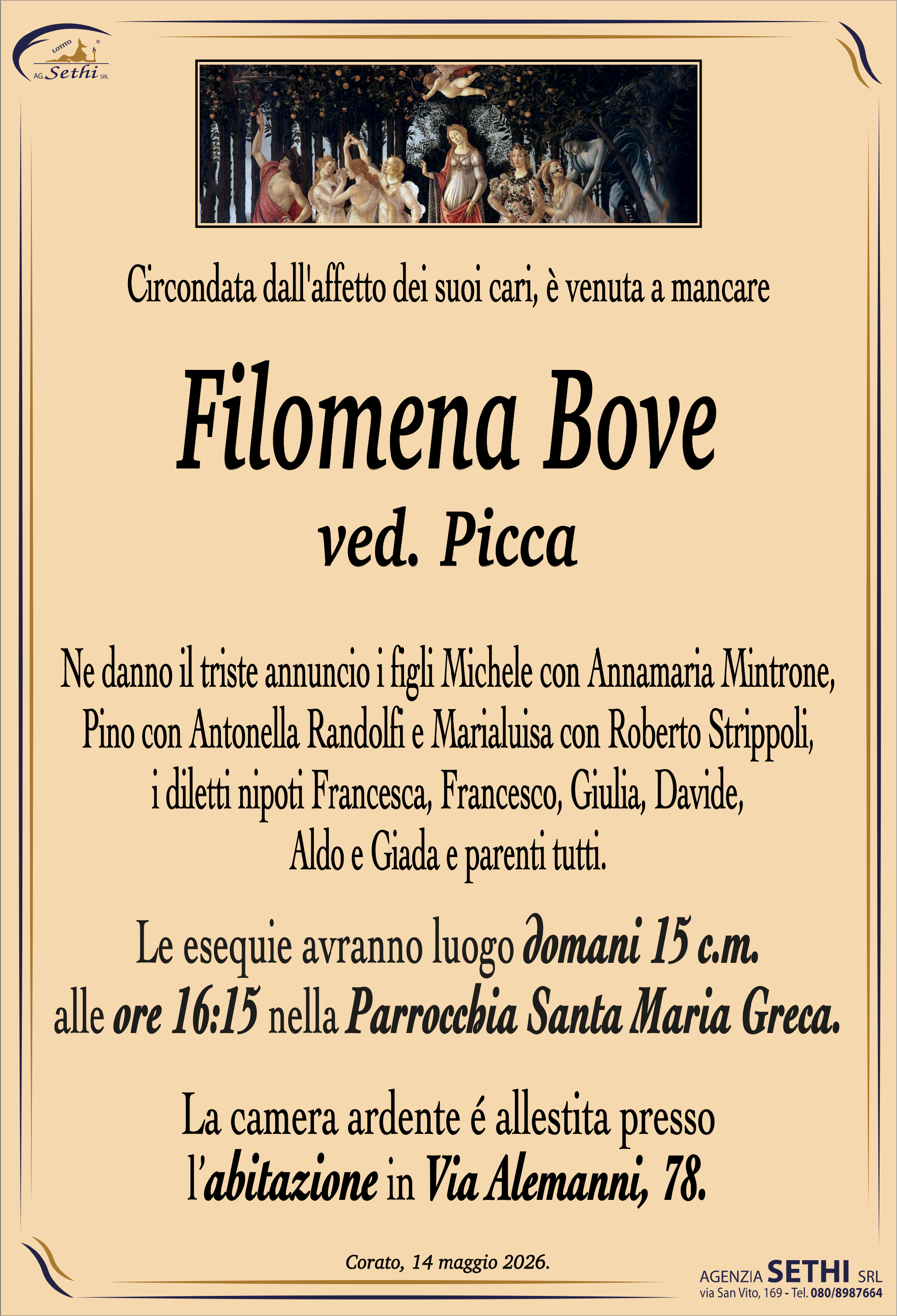 Circondata dall'affetto dei suoi cari, è venuta a mancare

Filomena Bove
ved. Picca

Ne danno il triste annuncio i figli Michele con Annamaria Mintrone, Pino con Antonella Randolfi e Marialuisa con Roberto Strippoli, i diletti nipoti Francesca, Francesco, Giulia, Davide, Aldo e Giada e parenti tutti.

I funerali avranno luogo domani 15 c.m. alle ore 16:15 nella Parrocchia Santa Maria Greca.

La camera ardente è allestita presso l'abitazione in Via Alemanni, 78.