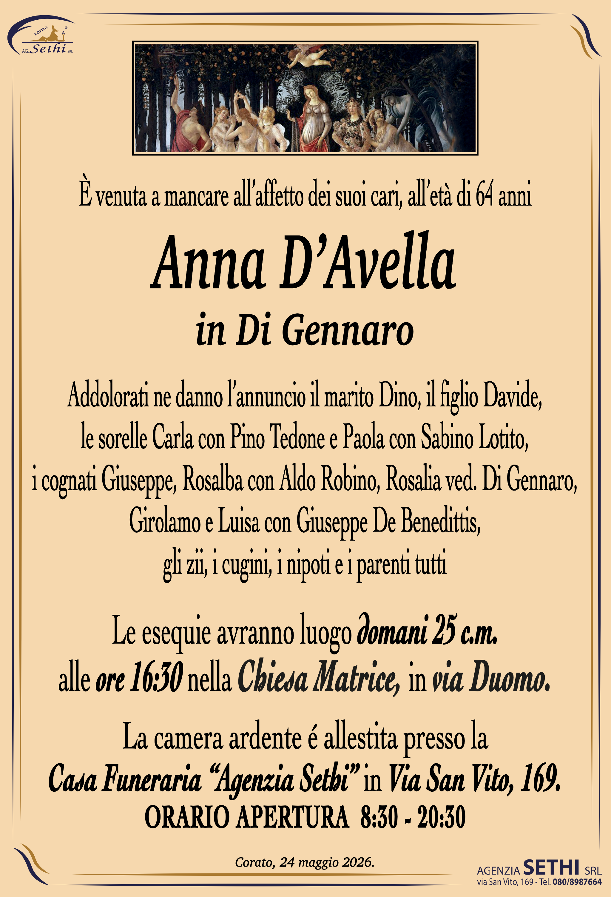 È venuta a mancare all’affetto dei suoi cari, all’età di 64 anni

Anna D'Avella
in Di Gennaro

Addolorati ne danno l’annuncio il marito Dino, il figlio Davide,
le sorelle Carla con Pino Tedone e Paola con Sabino Lotito,
i cognati Giuseppe, Rosalba con Aldo Robino, Rosalia ved. Di Gennaro, Girolamo e Luisa con Giuseppe De Benedittis,
gli zii, i cugini, i nipoti e i parenti tutti

Le esequie avranno luogo domani 25 c.m.
alle ore 16:30 nella Chiesa Matrice, in via Duomo.

La camera ardente é allestita presso la
Casa Funeraria “Agenzia Sethi” in Via San Vito, 169.
ORARIO APERTURA  8:30 - 20:30