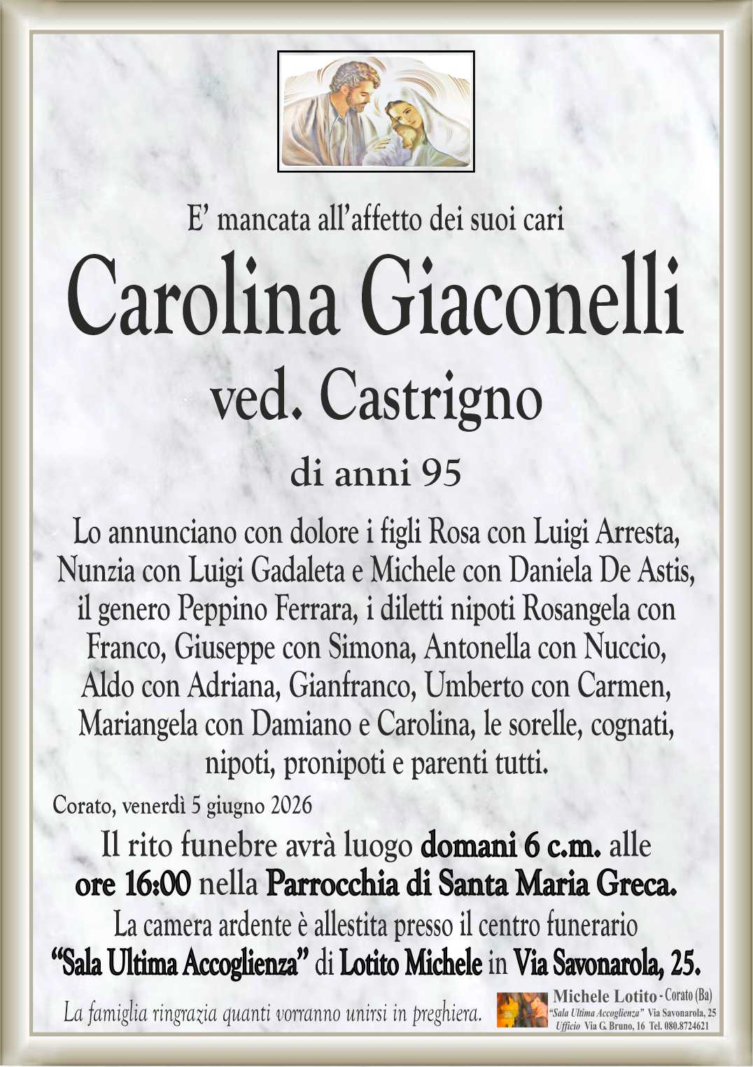 Lo annunciano con dolore i figli Rosa con Luigi Arresta,
Nunzia con Luigi Gadaleta e Michele con Daniela De Astis,
il genero Peppino Ferrara, i diletti nipoti Rosangela con
Franco, Giuseppe con Simona, Antonella con Nuccio,
Aldo con Adriana, Gianfranco, Umberto con Carmen,
Mariangela con Damiano e Carolina, le sorelle, cognati,
nipoti, pronipoti e parenti tutti.