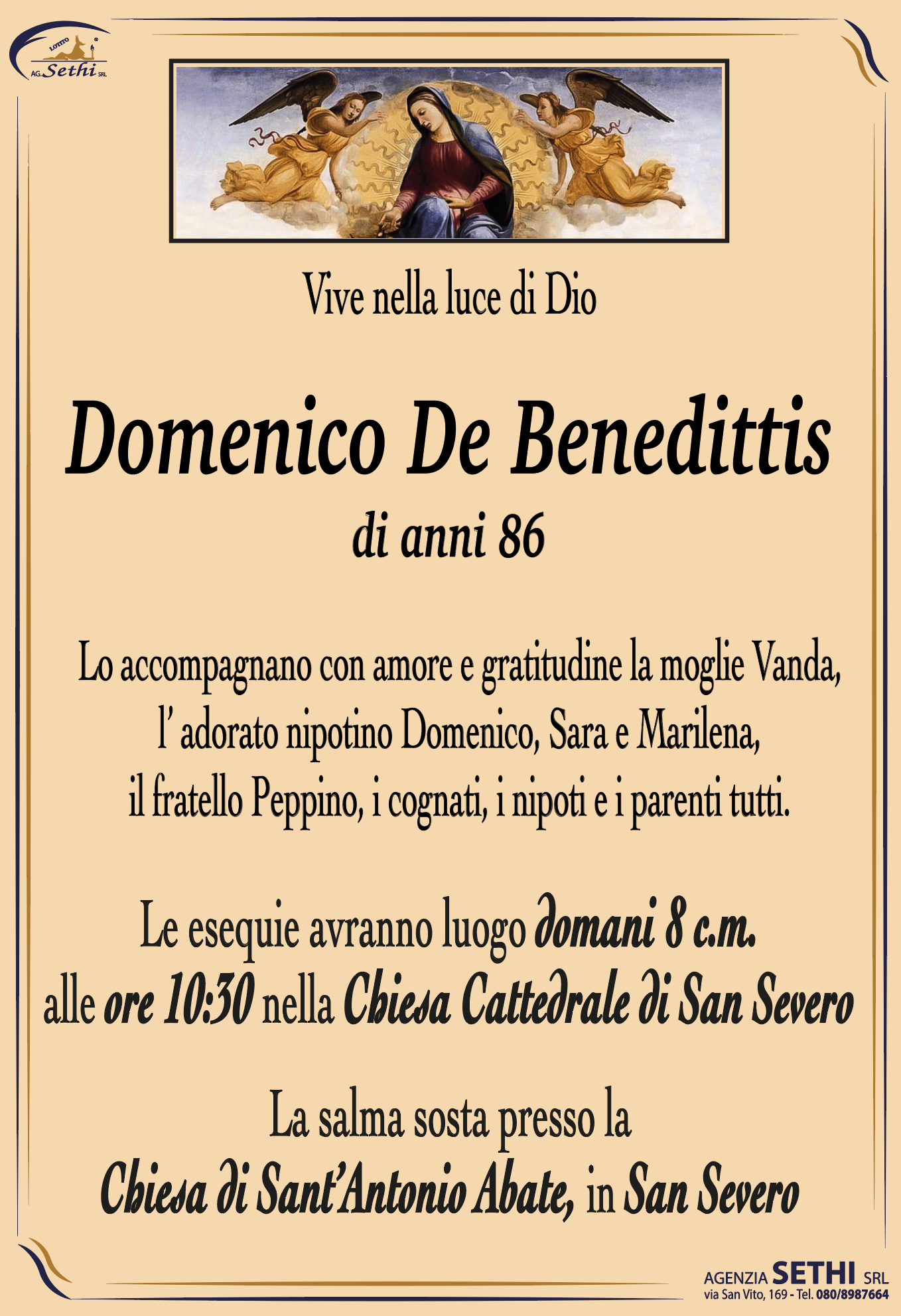 Vive nella luce di Dio

Domenico De Benedittis
di anni 86

Lo accompagnano con amore e gratitudine la moglie Vanda,
l’ adorato nipotino Domenico, Sara e Marilena,
il fratello Peppino, i cognati, i nipoti e i parenti tutti.

Le esequie avranno luogo domani 8 c.m.
alle ore 10:30 nella Chiesa Cattedrale di San Severo 

La salma sosta presso la
Chiesa di Sant’Antonio Abate, in San Severo