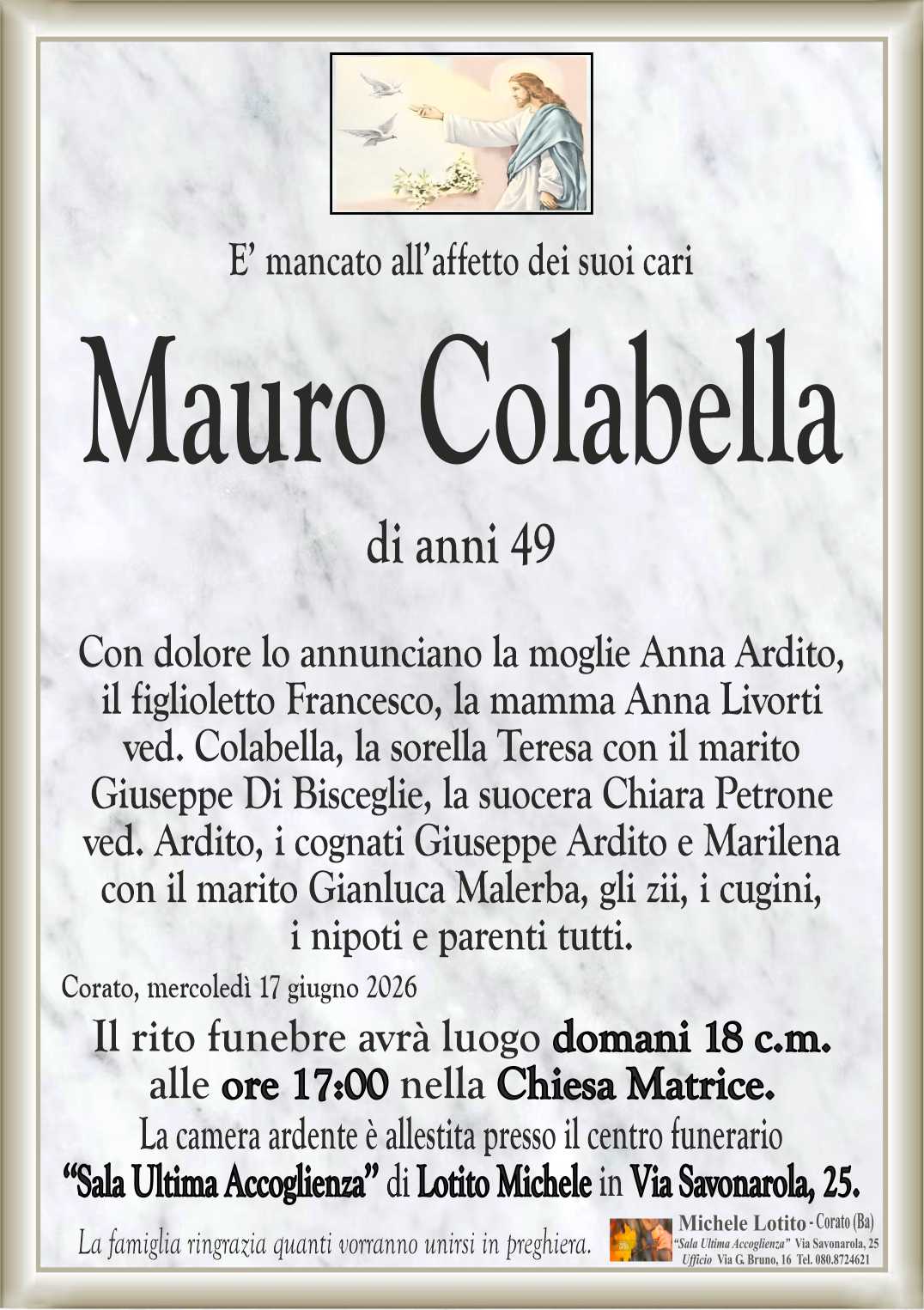 Con dolore lo annunciano la moglie Anna Ardito,
il figlioletto Francesco, la mamma Anna Livorti
ved. Colabella, la sorella Teresa con il marito
Giuseppe Di Bisceglie, la suocera Chiara Petrone
ved. Ardito, i cognati Giuseppe Ardito e Marilena
con il marito Gianluca Malerba, gli zii, i cugini,
i nipoti e parenti tutti.