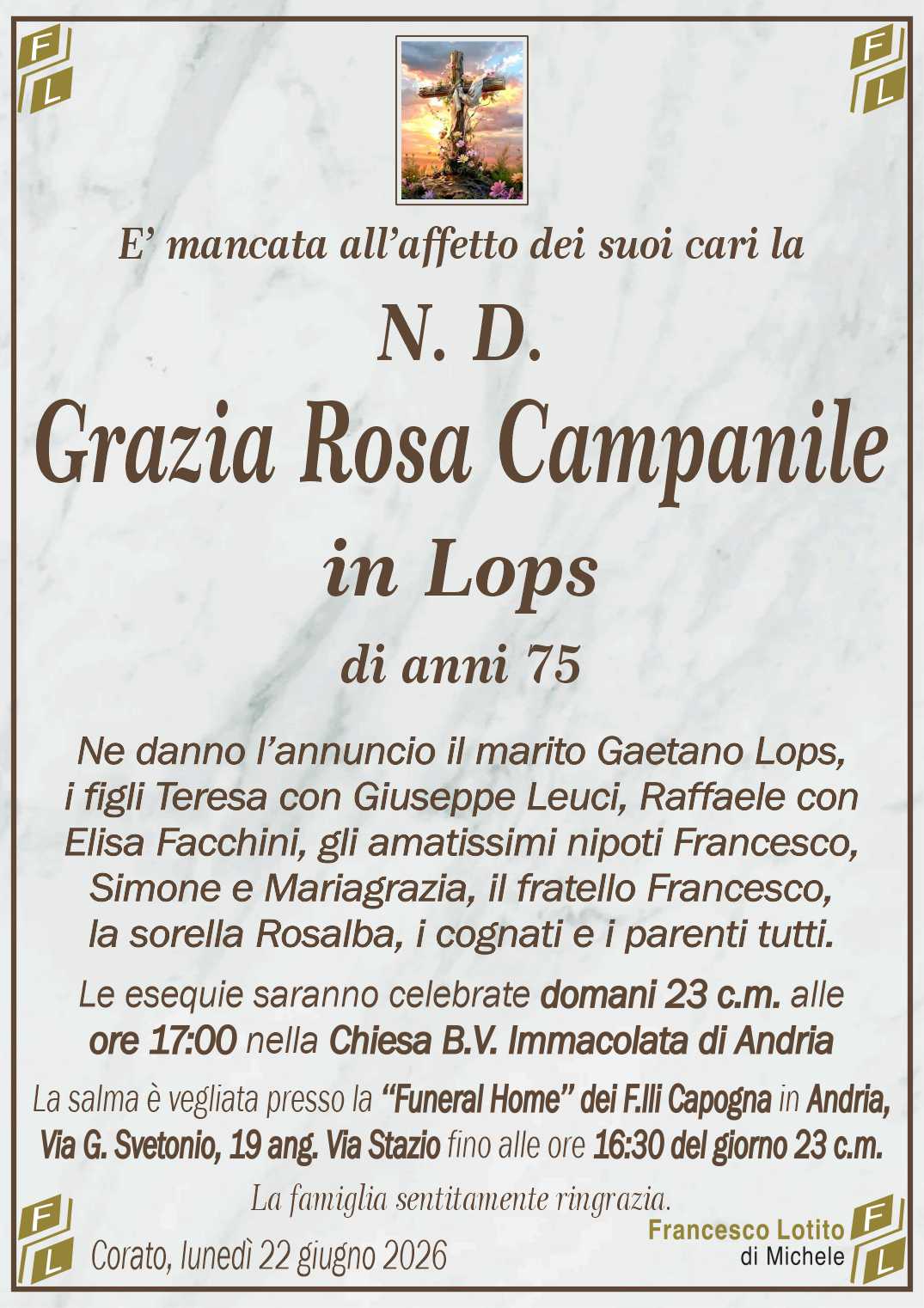 Ne danno l’annuncio il marito Gaetano Lops,
i figli Teresa con Giuseppe Leuci, Raffaele con
Elisa Facchini, gli amatissimi nipoti Francesco,
Simone e Mariagrazia, il fratello Francesco,
la sorella Rosalba, i cognati e i parenti tutti.