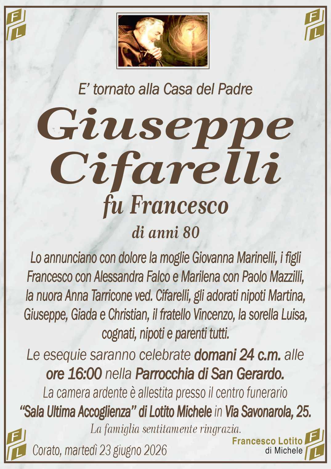 Lo annunciano con dolore la moglie Giovanna Marinelli, i figli
Francesco con Alessandra Falco e Marilena con Paolo Mazzilli,
la nuora Anna Tarricone ved. Cifarelli, gli adorati nipoti Martina,
Giuseppe, Giada e Christian, il fratello Vincenzo, la sorella Luisa,
cognati, nipoti e parenti tutti.