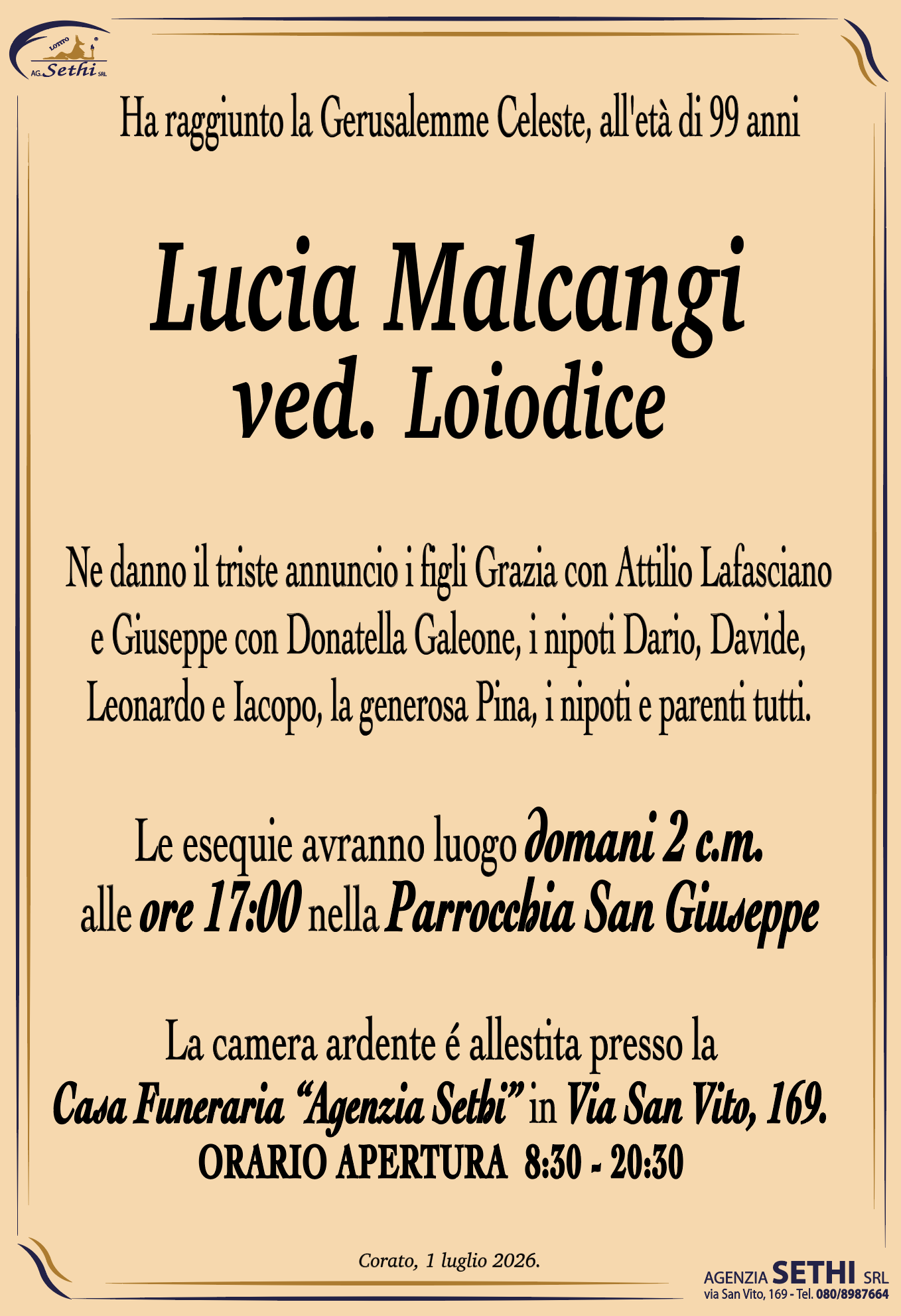 Ha raggiunto la Gerusalemme Celeste, all'età di 99 anni

Lucia Malcangi
ved. Loiodice

Ne danno il triste annuncio i figli Grazia con Attilio Lafasciano e Giuseppe con Donatella Galeone, i nipoti Dario, Davide, Leonardo e Iacopo, la generosa Pina, i nipoti e parenti tutti.

Le esequie avranno luogo domani 2 c.m. alle ore 17:00 nella Parrocchia San Giuseppe

La camera ardente é allestita presso la Casa Funeraria “Agenzia Sethi” in Via San Vito, 169.
ORARIO APERTURA  8:30 - 20:30