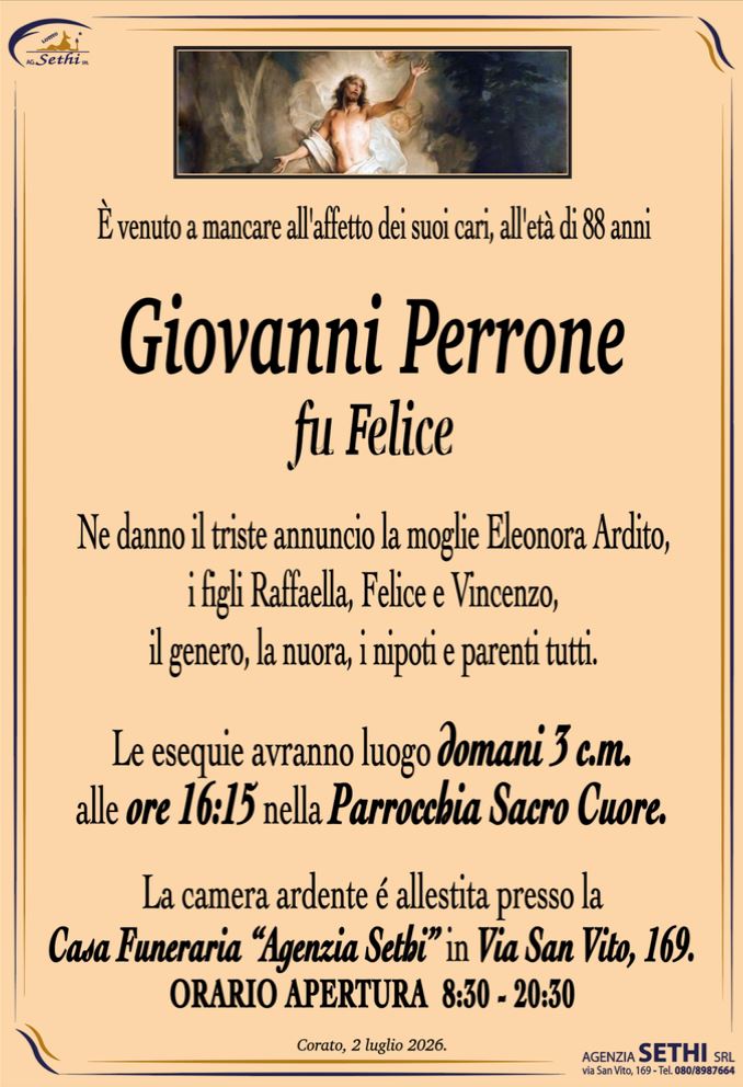 È venuto a mancare all'affetto dei suoi cari, all'età di 88 anni

Giovanni Perrone
fu Felice

Ne danno il triste annuncio la moglie Eleonora Ardito, I figli Raffaella, Felice e Vincenzo, il genero, la nuora, i nipoti e parenti tutti.

I funerali avranno luogo domani 3 c.m. alle ore 16:15 nella Parrocchia Sacro Cuore.

La camera ardente è allestita presso la Casa Funeraria "Agenzia Sethi" in Via San Vito, 169.