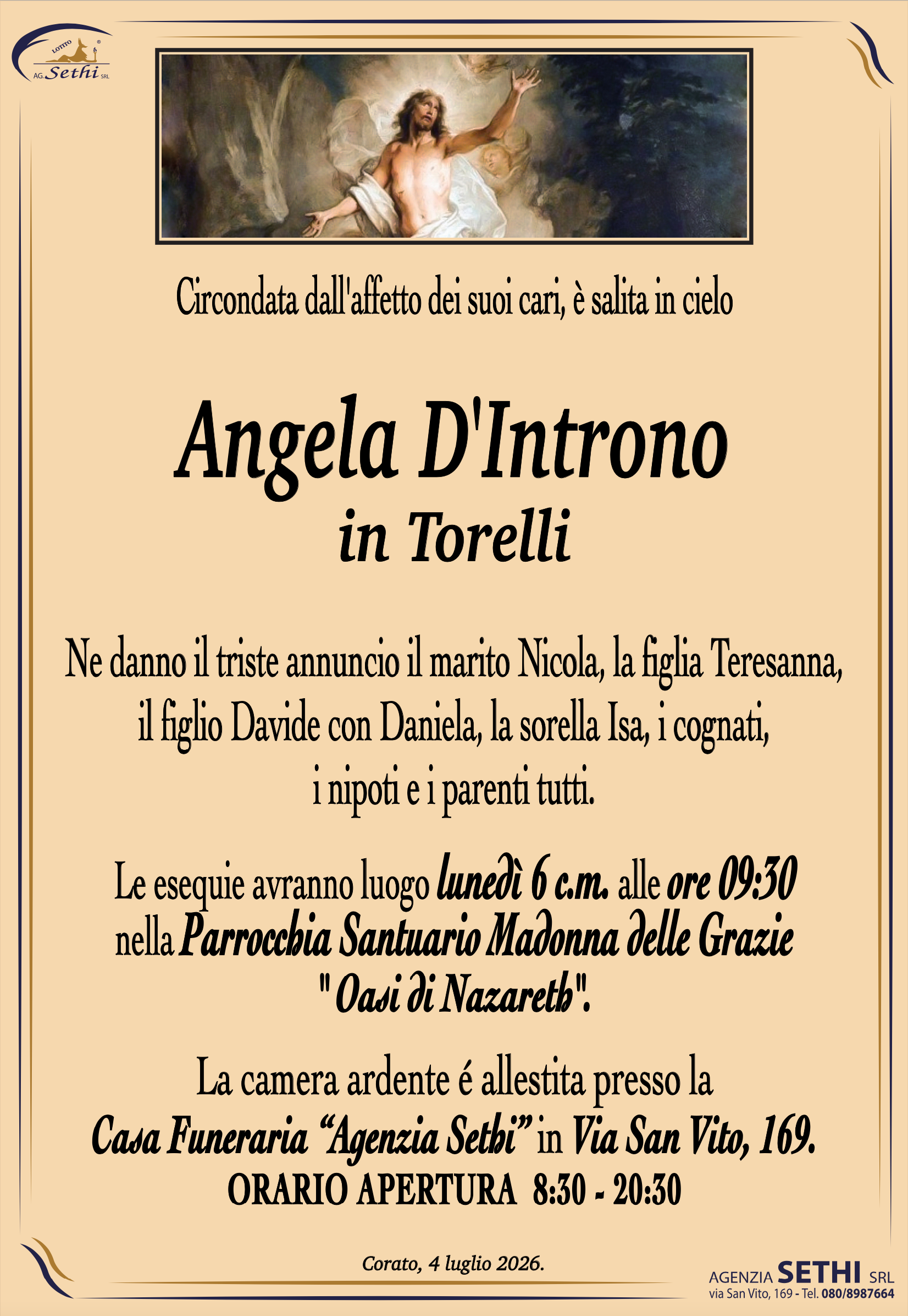 Circondata dall'affetto dei suoi cari, è salita in cielo

Angela D'Introno
in Torelli

Ne danno il triste annuncio il marito Nicola, la figlia Teresanna, il figlio Davide con Daniela, la sorella, i cognati, i nipoti e i parenti tutti.

I funerali avranno luogo lunedì 6 c.m. alle ore 9:30 nella Parrocchia Santuario Madonna delle Grazie Oasi di Nazareth.

La camera ardente è allestita presso la Casa Funeraria "Agenzia Sethi" in Via San Vito, 169.