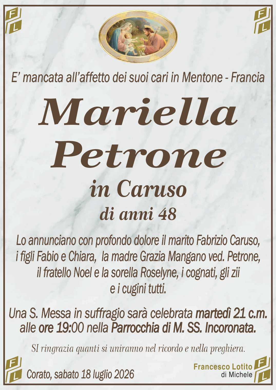 Lo annunciano con profondo dolore il marito Fabrizio Caruso,
i figli Fabio e Chiara,  la madre Grazia Mangano ved. Petrone,
il fratello Noel e la sorella Roselyne, i cognati, gli zii
e i cugini tutti.