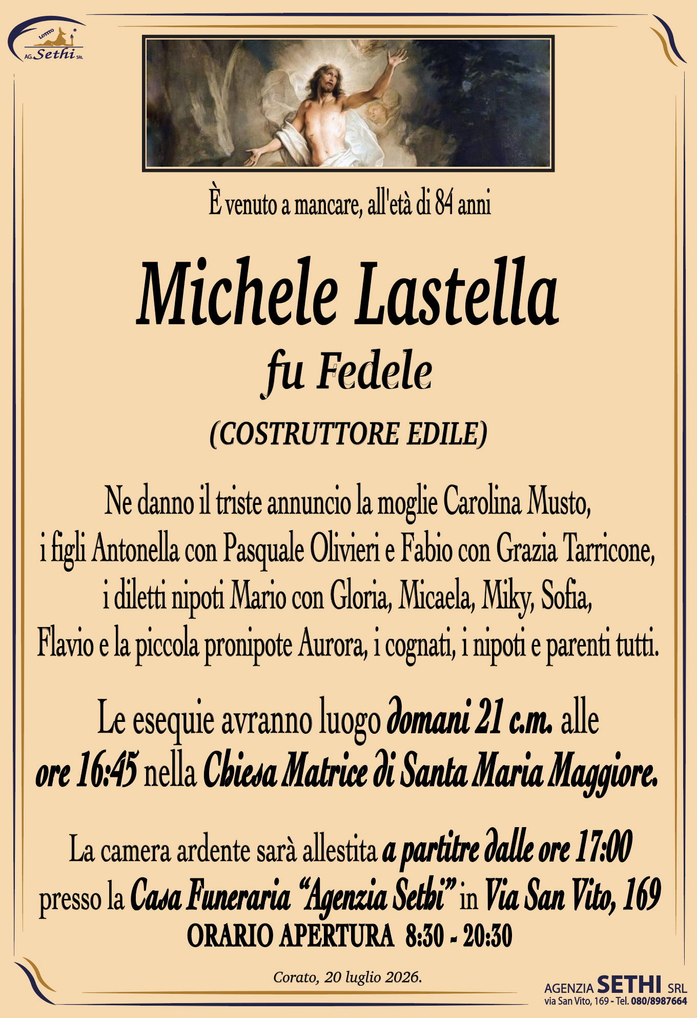 È venuto a mancare, all'età di 84 anni

Michele Lastella
fu Fedele
(COSTRUTTORE EDILE)

Ne danno il triste annuncio la moglie Carolina Musto,
i figli Antonella con Pasquale Olivieri e Fabio con Grazia Tarricone,
i diletti nipoti Mario con Gloria, Micaela, Miky, Sofia,
Flavio e la piccola pronipote Aurora, i cognati, i nipoti e parenti tutti.

Le esequie avranno luogo domani 21 c.m. alle
ore 16:45 nella Chiesa Matrice di Santa Maria Maggiore.

La camera ardente é allestita presso la
Casa Funeraria “Agenzia Sethi” in Via San Vito, 169.
ORARIO APERTURA  8:30 - 20:30