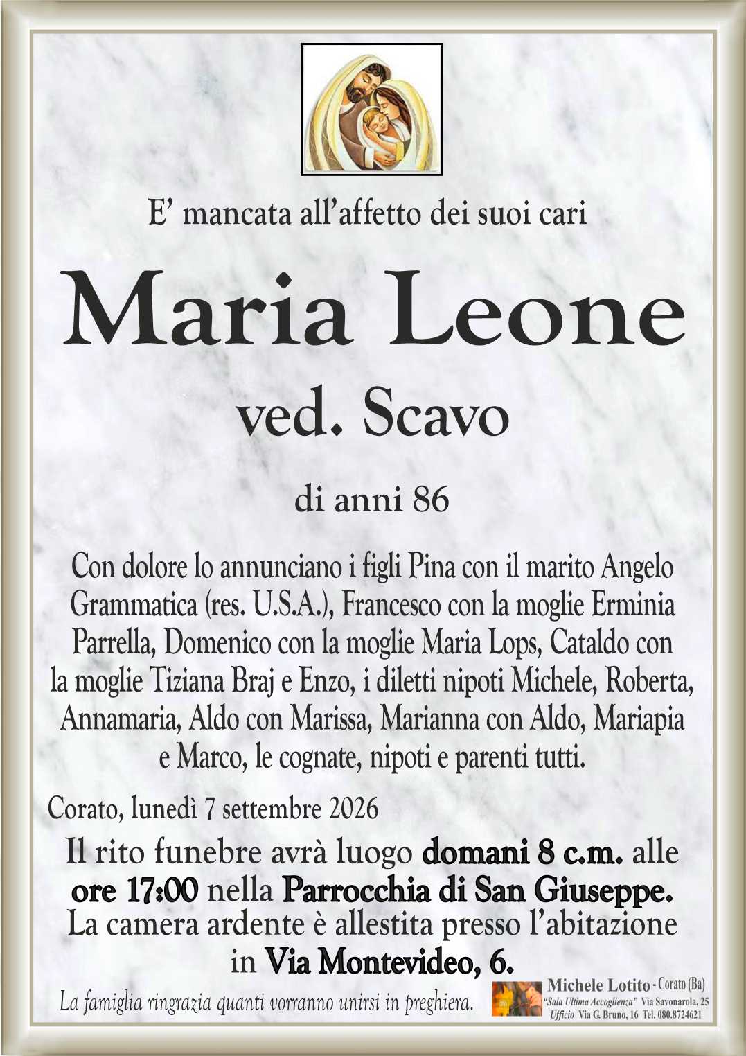 Con dolore lo annunciano i figli Pina con il marito Angelo
Grammatica (res. U.S.A.), Francesco con la moglie Erminia
Parrella, Domenico con la moglie Maria Lops, Cataldo con
la moglie Tiziana Braj e Enzo, i diletti nipoti Michele, Roberta,
Annamaria, Aldo con Marissa, Marianna con Aldo, Mariapia
e Marco, le cognate, nipoti e parenti tutti.