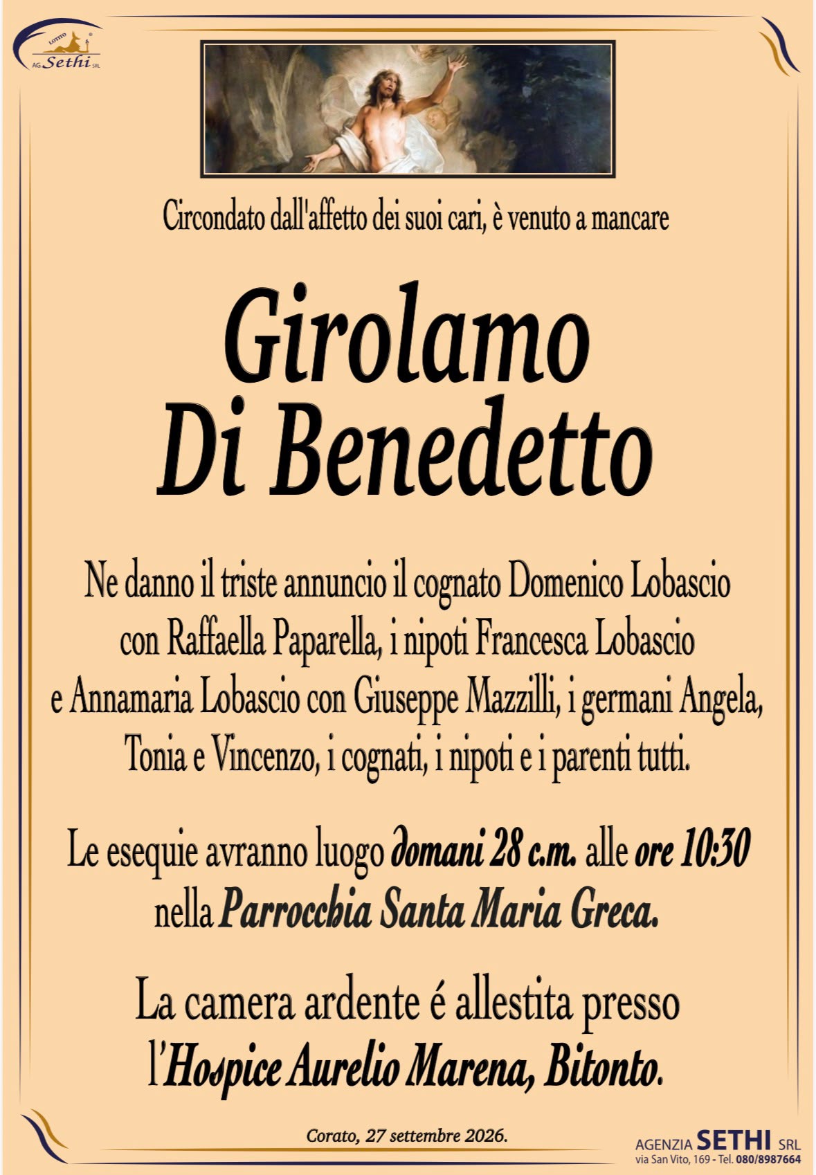 Circondato dall'affetto dei suoi cari, è venuto a mancare
Girolamo Di Benedetto
Ne danno il triste annuncio il cognato Domenico Lobascio
con Raffaella Paparella, i nipoti Francesca Lobascio
e Annamaria Lobascio con Giuseppe Mazzilli, i germani Angela,
Tonia e Vincenzo, i cognati, i nipoti e i parenti tutti.
Le esequie avranno luogo domani 28 c.m. alle ore 10:30
nella Parrocchia Santa Maria Greca.
La camera ardente é allestita presso
l’Hospice Aurelio Marena, Bitonto.