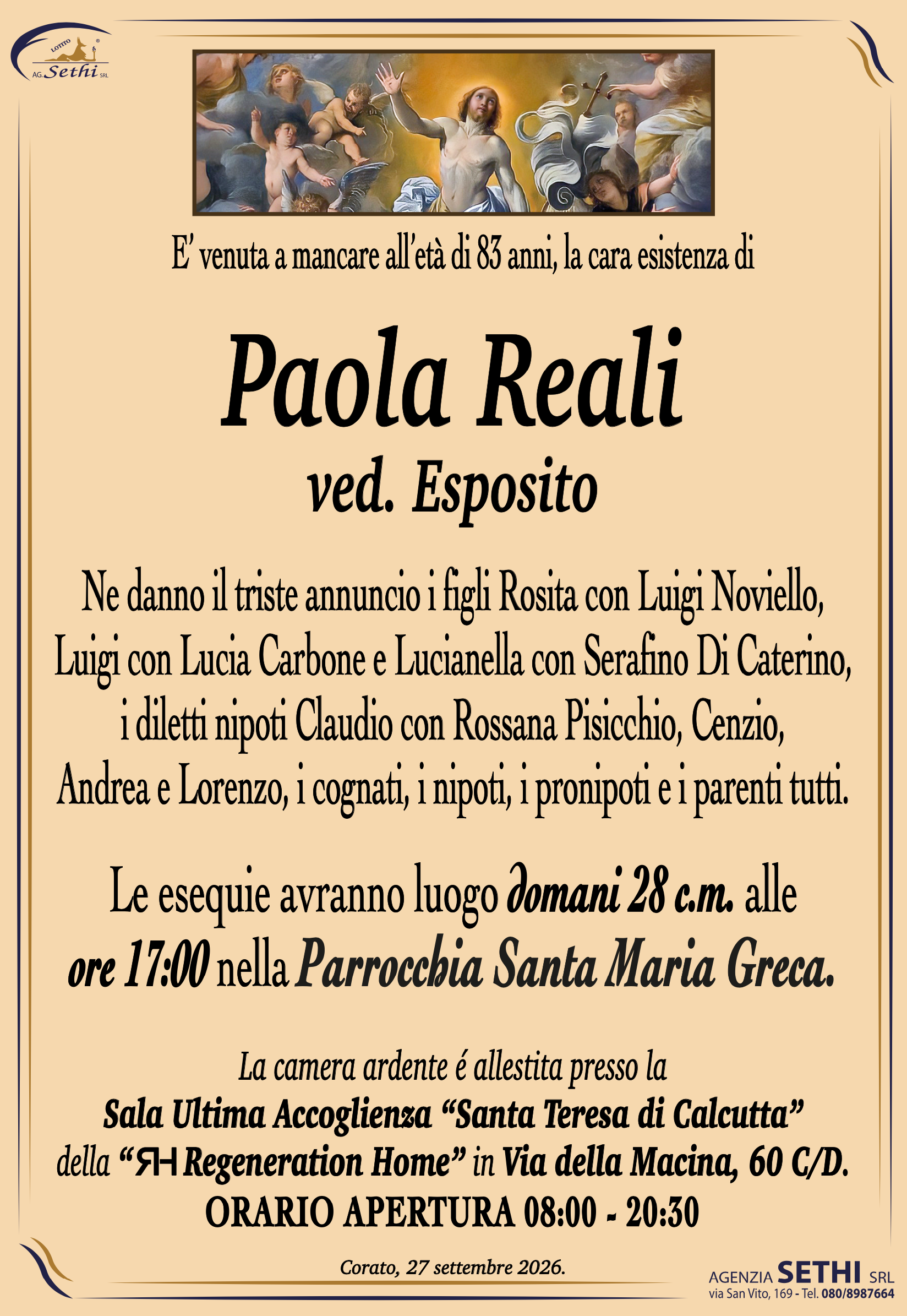 E’ venuta a mancare all’età di 83 anni, la cara esistenza di
Paola Reali ved. Esposito
Ne danno il triste annuncio i figli Rosita con Luigi Noviello,
Luigi con Lucia Carbone e Lucianella con Serafino Di Caterino,
i diletti nipoti Claudio con Rossana Pisicchio, Cenzio,
Andrea e Lorenzo, i cognati, i nipoti, i pronipoti e i parenti tutti.
Le esequie avranno luogo domani 28 c.m. alle
ore 17:00 nella Parrocchia Santa Maria Greca.
La camera ardente è allestita presso Sala Ultima Accoglienza “Santa Teresa di Calcutta” della “ Regeneration Home” in via della Macina 60 C/D