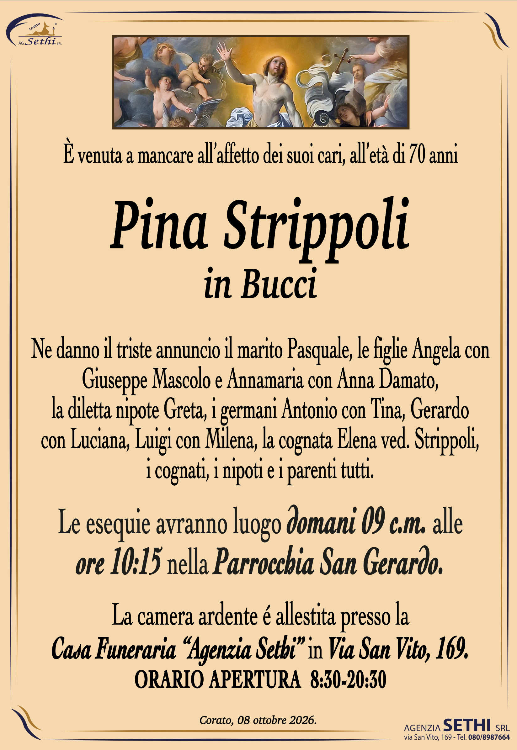 È venuta a mancare all’affetto dei suoi cari, all’età di 70 anni 

Pina Strippoli
in Bucci

Ne danno l’annuncio il marito Pasquale, le figlie Angela con Giuseppe Mascolo e Annamaria con Anna Damato, la diletta nipote Greta, i germani Antonio con Tina, Gerardo con Luciana, Luigi con Milena, la cognata Elena ved. Strippoli, i cognati, i nipoti e i parenti tutti

Le esequie avranno luogo venerdì 09 c.m. alle
ore 10:15 nella Parrocchia San Gerardo.

La camera ardente é allestita presso la
Casa Funeraria “Agenzia Sethi” in Via San Vito, 169.
ORARIO APERTURA  8:30-20:30