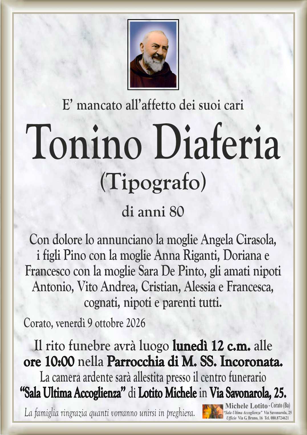 Con dolore lo annunciano la moglie Angela Cirasola,
i figli Pino con la moglie Anna Riganti, Doriana e
Francesco con la moglie Sara De Pinto, gli amati nipoti
Antonio, Vito Andrea, Cristian, Alessia e Francesca,
cognati, nipoti e parenti tutti.