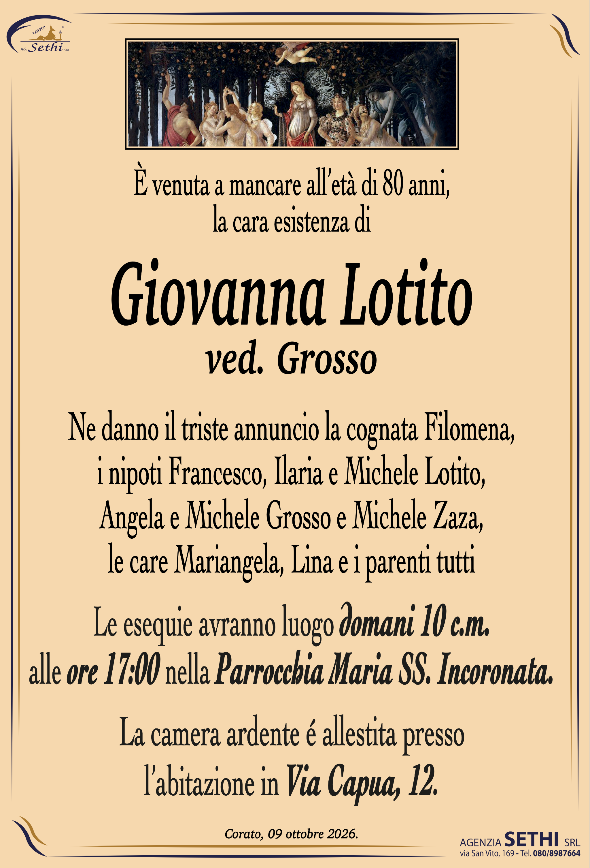 È venuta a mancare all’età di 80 anni,
la cara esistenza di

Giovanna Lotito

ved. Grosso

Ne danno il triste annuncio la cognata Filomena,
i nipoti Francesco, Ilaria e Michele Lotito, Angela e Michele Grosso
e Michele Zaza, le care Mariangela, Lina e i parenti tutti.

Le esequie avranno luogo domani 10 c.m.
alle ore 17:00 nella Parrocchia Maria SS. Incoronata.

La camera ardente é allestita presso
l’abitazione in Via Capua, 12.
