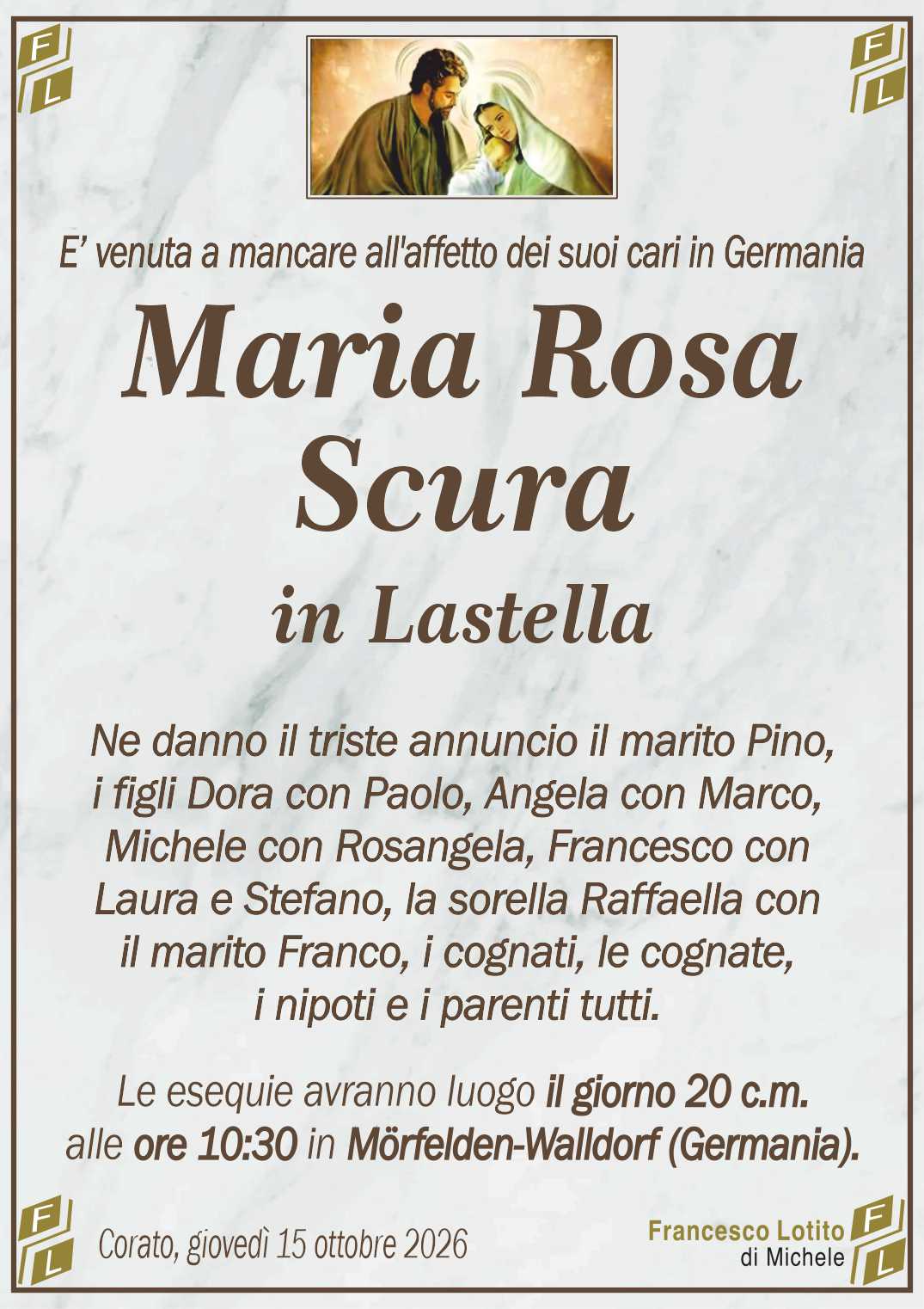 Ne danno il triste annuncio il marito Pino,
i figli Dora con Paolo, Angela con Marco,
Michele con Rosangela, Francesco con
Laura e Stefano, la sorella Raffaella con
il marito Franco, i cognati, le cognate, 
i nipoti e i parenti tutti.