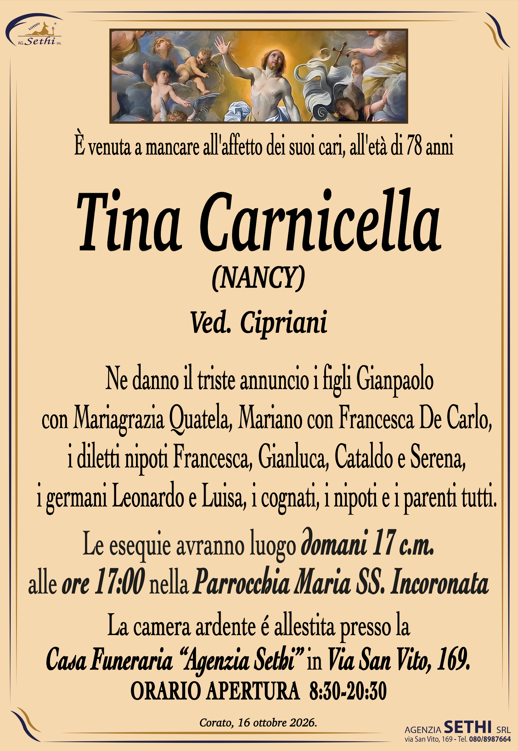 È venuta a mancare all'affetto dei suoi cari, all'età di 78 anni
Tina Carnicella
(DETTA NANCY)
Ved. Cipriani
 Ne danno il triste annuncio i figli Gianpaolo
con Mariagrazia Quatela, Mariano con Francesca De Carlo,
i diletti nipoti Francesca, Gianluca, Cataldo e Serena,
i germani Leonardo e Luisa, i cognati, i nipoti e i parenti tutti.
Le esequie avranno luogo domani 17 c.m.
alle ore 17:00 nella Parrocchia Maria SS. Incoronata.
La camera ardente é allestita presso la
Casa Funeraria “Agenzia Sethi” in Via San Vito, 169.
ORARIO APERTURA  8:30-20:30