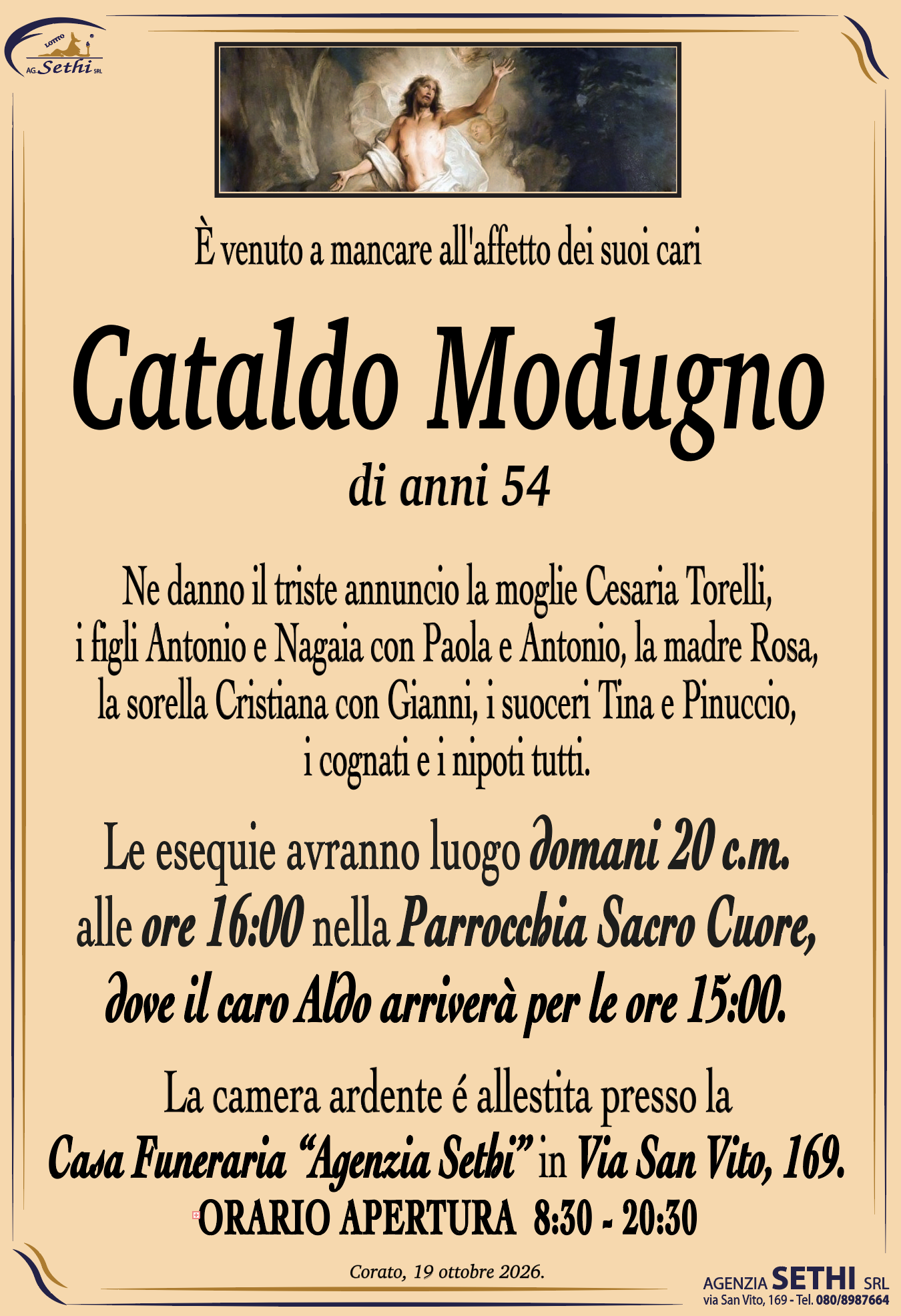 È venuto a mancare all'affetto dei suoi cari
Cataldo Modugno
di anni 54
Ne danno il triste annuncio la moglie Cesaria Torelli, 
i figli Antonio e Nagaia con Paola e Antonio, la madre Rosa,
la sorella Cristiana con Gianni, i suoceri Tina e Pinuccio,
i cognati e i nipoti tutti.
Le esequie avranno luogo domani 17 c.m. 
alle ore 16:00 nella Parrocchia Sacro Cuore.
La camera ardente é allestita presso la
Casa Funeraria “Agenzia Sethi” in Via San Vito, 169.
ORARIO APERTURA  8:30 - 20:30