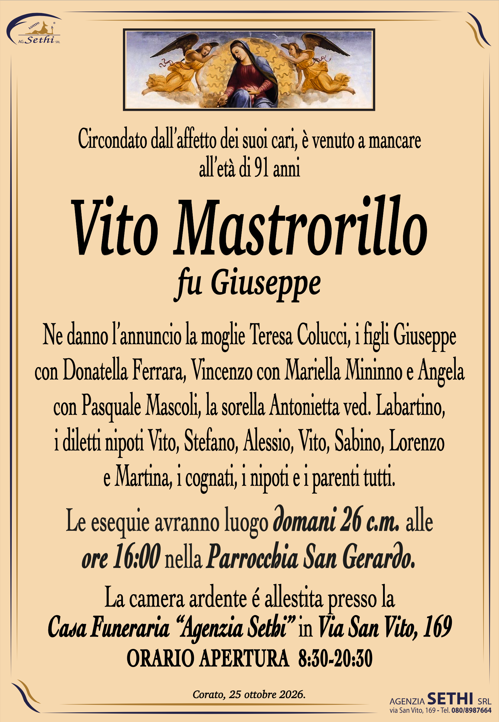 Circondato dall’affetto dei suoi cari, è venuto a mancare all’età di 91 anni
Vito Mastrorillo fu Giuseppe
Ne danno l’annuncio la moglie Teresa Colucci, i figli Giuseppe
con Donatella Ferrara, Vincenzo con Mariella Mininno e Angela
con Pasquale Mascoli, la sorella Antonietta ved. Labartino,
i diletti nipoti Vito, Stefano, Alessio, Vito, Sabino e Lorenzo,
i cognati, i nipoti e i parenti tutti.
Le esequie avranno luogo domani 26 c.m. alle 
ore 16:00 nella Parrocchia San Gerardo.
Le esequie avranno luogo domani 26 c.m. alle 
ore 16:00 nella Parrocchia San Gerardo.