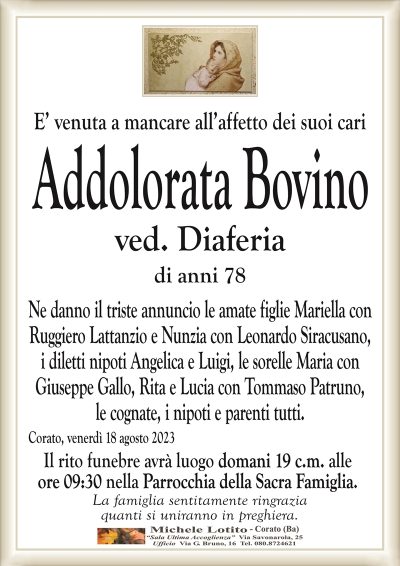 E’ venuta a mancare all’affetto dei suoi cariAddolorata Bovino
ved. Diaferia
di anni 78
Ne danno il triste annuncio le amate figlie Mariella con
Ruggiero Lattanzio e Nunzia con Leonardo Siracusano,
i diletti nipoti Angelica e Luigi, le sorelle Maria con
Giuseppe Gallo, Rita e Lucia con Tommaso Patruno,
le cognate, i nipoti e parenti tutti.
Corato, venerdì 18 agosto 2023
Il rito funebre avrà luogo domani 19 c.m. alle
ore 09:30 nella Parrocchia della Sacra Famiglia.
La famiglia sentitamente ringrazia
quanti si uniranno in preghiera.