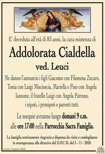 E’ deceduta all’età di 83 anni, la cara esistenza di
Addolorata Cialdella
ved. Leuci
Ne danno l’annuncio i figli Giacomo con Filomena Zucaro,
Tonia con Luigi Miscioscia, Mariella e Pino con Angela
Iannone, il fratello Luigi con Angela Patruno,
i nipoti, i pronipoti e parenti tutti.
Le esequie avranno luogo domani 9 c.m.
alle ore 17:00 nella Parrocchia Sacra Famiglia.
La famiglia sentitamente ringrazia e dispensa da visite e condoglianze
in ottemperanza alle direttive del D.P.C.M. del 3 – 11 – 2020.