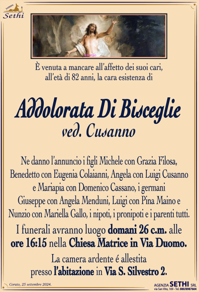 È venuta a mancare all’affetto dei suoi cari, all’età di 82 anni, la cara esistenza di
Addolorata Di Bisceglie
ved. Cusanno
Ne danno l’annuncio i figli Michele con Grazia Filosa, Benedetto con Eugenia Colaianni, Angela con Luigi Cusanno e Mariapia con Domenico Cassano, i germani Giuseppe con Angela Menduni, Luigi con Pina Maino e Nunzio con Mariella Gallo, i nipoti, i pronipoti e i parenti tutti.
Le esegue avranno luogo domani 26 corrente mese alle ore 16:15 nella chiesa matrice in via Duomo.
La camera ardente è allestita presso l’abitazione in via San Silvestro 2.