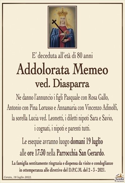 E’ deceduta all’età di 80 anni
Addolorata Memeo
ved. Diasparra
Ne danno l’annuncio i figli Pasquale con Rosa Gallo,
Antonio con Pina Lorusso e Annamaria con Vincenzo Adinolfi,
la sorella Lucia ved. Leonetti, i diletti nipoti Sara e Savio,
i cognati, i nipoti e parenti tutti.
Le esequie avranno luogo domani 19 luglio
alle ore 17:30 nella Parrocchia San Gerardo.
La famiglia sentitamente ringrazia e dispensa da visite e condoglianze
in ottemperanza alle direttive del D.P.C.M. del 2 – 3 – 2021.