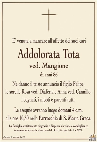 E’ venuta a mancare all’affetto dei suoi cari
Addolorata Tota
ved. Mangione
di anni 86
Ne danno il triste annuncio il figlio Felipe,
le sorelle Rosa ved. Diaferia e Anna ved. Cannillo,
i cognati, i nipoti e parenti tutti.
Le esequie avranno luogo domani 4 c.m.
alle ore 10,30 nella Parrocchia di S. Maria Greca.
La famiglia sentitamente ringrazia e dispensa da visite e condoglianze
in ottemperanza alle direttive del D.P.C.M. del 14 – 1 – 2021.