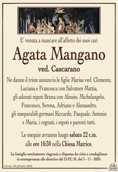 E’ venuta a mancare all’affetto dei suoi cari
Agata Mangano
ved. Cascarano
Ne danno il triste annuncio le figlie Marisa ved. Clemente, Luciana e Francesca con Salvatore Mattia,
gli adorati nipoti Bruna con Alessio, Michelangelo,
Francesco, Serena, Adriano e Alessandro,
gli inseparabili germani Riccardo, Pasquale, Antonio
e Maria, i cognati, i nipoti e parenti tutti.
Le esequie avranno luogo sabato 22 c.m.
alle ore 10:30 nella Chiesa Matrice.
La famiglia sentitamente ringrazia e dispensa da visite e condoglianze
in ottemperanza alle direttive del D.P.C.M. del 3 – 11 – 2020.