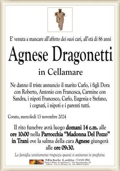 E’ venuta a mancare all’affetto dei suoi cari, all’età di 86 anniAgnese Dragonetti
in Cellamare
Ne danno il triste annuncio il marito Carlo, i figli Dora
con Roberto, Antonio con Francesca, Carmine con
Sandra, i nipoti Francesco, Carlo, Eugenia e Stefano,
i cognati, i nipoti e i parenti tutti.
Corato, mercoledì 13 novembre 2024
Il rito funebre avrà luogo domani 14 c.m. alle
ore 10:00 nella Parrocchia ‘‘Madonna Del Pozzo’’
in Trani ove la salma della cara Agnese giungerà
alle ore 09:30.
La famiglia sentitamente ringrazia quanti si uniranno in preghiera.