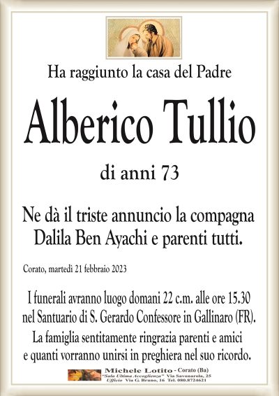 Ha raggiunto la casa del PadreAlberico Tullio
di anni 73
Ne dà il triste annuncio la compagna
Dalila Ben Ayachi e parenti tutti.
Corato, martedì 21 febbraio 2023
I funerali avranno luogo domani 22 c.m. alle ore 15.30
nel Santuario di S. Gerardo Confessore in Gallinaro (FR).
La famiglia sentitamente ringrazia parenti e amici
e quanti vorranno unirsi in preghiera nel suo ricordo.