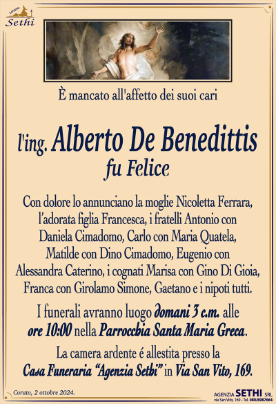 È mancato all’affetto dei suoi cari
l’ing. Alberto De Benedittis
fu Felice
Con dolore lo annunciano la moglie Nicoletta Ferrara, l’adorata figlia Francesca, i fratelli Antonio con Daniela Cimadomo, Carlo con Maria Quatela, Matilde con Dino Cimadomo, Eugenio con Alessandra Caterino, i cognati Marisa con Gino di Gioia, Franca con Girolamo Simone, Gaetano e i nipoti tutti.
I funerali avranno luogo domani 3 c.m. alle ore 10:00 nella Parrocchia Santa Maria Greca.
La camera ardente é allestita presso la Casa Funeraria “Agenzia Sethi” in Via San Vito, 169.