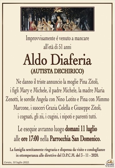Improvvisamente é venuto a mancareall’età di 51 anni
Aldo Diaferia
(AUTISTA DECHIRICO)
Ne danno il triste annuncio la moglie Pina Zitoli,
i figli Mary e Michele, il padre Michele, la madre Maria
Zenotti, i suoceri Grazia Colella e Giuseppe Zitoli,
i cognati, gli zii, i cugini, i nipoti e parenti tutti.
Le esequie avranno luogo domani 11 luglio
alle ore 17:00 nella Parrocchia San Domenico.
La famiglia sentitamente ringrazia e dispensa da visite e condoglianze
in ottemperanza alle direttive del D.P.C.M. del 3 – 11 – 2020.