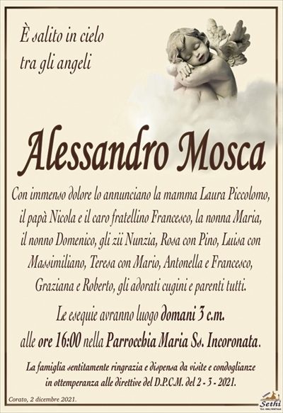 È salito in cielotra gli angeli
Alessandro Mosca
Con immenso dolore lo annunciano la mamma Laura Piccolomo, il papà Nicola e il caro fratellino Francesco, la nonna Maria,
il nonno Domenico, gli zii Nunzia, Rosa con Pino, Luisa con Massimiliano, Teresa con Mario, Antonella e Francesco,
Graziana e Roberto, gli adorati cugini e parenti tutti.
Le esequie avranno luogo domani 3 c.m.
alle ore 16:00 nella Parrocchia Maria Ss. Incoronata.
La famiglia sentitamente ringrazia e dispensa da visite e condoglianze
in ottemperanza alle direttive del D.P.C.M. del 2 – 3 – 2021.