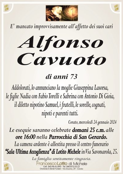 E’ mancato improvvisamente all’affetto dei suoi cariAlfonso
Cavuoto
di anni 73
Addolorati, lo annunciano la moglie Giuseppina Lasorsa,
le figlie Nadia con Fabio Torelli e Sabrina con Antonio Di Gioia,
il diletto nipotino Samuel, i fratelli, le sorelle, cognati,
nipoti e parenti tutti.
Corato, mercoledì 24 gennaio 2024
Le esequie saranno celebrate domani 25 c.m. alle
ore 16:00 nella Parrocchia di San Gerardo.
La camera ardente è allestita presso il centro funerario
‘‘Sala Ultima Accoglienza’’ di Lotito Michele in Via Savonarola, 25.
La famiglia sentitamente ringrazia.