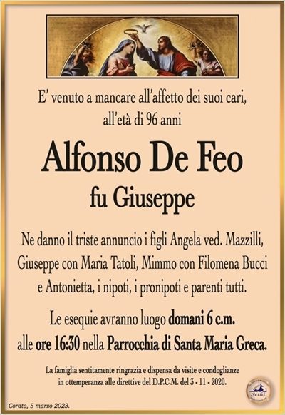 E’ venuto a mancare all’affetto dei suoi cari,all’età di 96 anni
Alfonso De Feo
fu Giuseppe
Ne danno il triste annuncio i figli Angela ved. Mazzilli,
Giuseppe con Maria Tatoli, Mimmo con Filomena Bucci
e Antonietta, i nipoti, i pronipoti e parenti tutti.
Le esequie avranno luogo domani 6 c.m.
alle ore 16:30 nella Parrocchia di Santa Maria Greca.
La famiglia sentitamente ringrazia e dispensa da visite e condoglianze
in ottemperanza alle direttive del D.P.C.M. del 3 – 11 – 2020.
