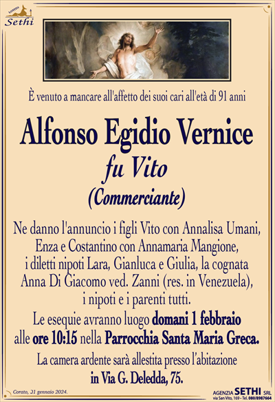 È venuto a mancare all’affetto dei suoi cari all’età di 91 anni
Alfonso Egidio Vernice
fu Vito
(COMMERCIANTE)
Ne danno l’annuncio i figli Vito con Annalisa Umani, Enza e Costantino con Annamaria Mangione, i diletti nipoti Lara, Gianluca e Giulia, la cognata Anna Di Giacomo ved. Zanni (res. in Venezuela), i nipoti e i parenti tutti.
Le esequie avranno luogo domani 1 febbraio alle ore 10:15 nella Parrocchia di S.M. Greca.
La camera ardente è allestita presso l’abitazione in Via G. Deledda, 75.