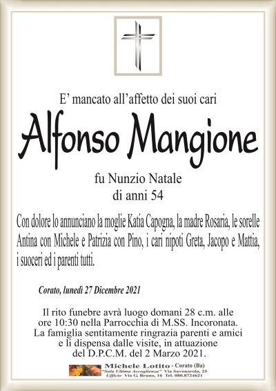 E’ mancato all’affetto dei suoi cariAlfonso Mangione
fu Nunzio Natale
di anni 54
Con dolore lo annunciano la moglie Katia Capogna, la madre Rosaria, le sorelle
Antina con Michele e Patrizia con Pino, i cari nipoti Greta, Jacopo e Mattia,
i suoceri ed i parenti tutti.
Corato, lunedì 27 Dicembre 2021
Il rito funebre avrà luogo domani 28 c.m. alle
ore 10:30 nella Parrocchia di M.SS. Incoronata.
La famiglia sentitamente ringrazia parenti e amici
e li dispensa dalle visite, in attuazione
del D.P.C.M. del 2 Marzo 2021.