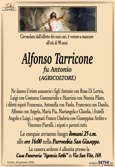 Circondato dall’affetto dei suoi cari, è venuto a mancare all’età di 98 anni
Alfonso Tarricone
fu Antonio
(AGRICOLTORE)
Ne danno il triste annuncio i figli Antonio con Rosa di Lernia, Luigi con Costanza Gammariello e Maurizio con Nunzia Pilato, i diletti nipoti Francesca, Antonella con Paolo, Francesca con Danilo, Alfonso con Angela, Maria Pia, Mariangela e Claudia, i fratelli Angelo e Luigi, i cognati Franco Diaferia con Giuseppina Ardito e Vincenzo Piarulli, i nipoti e parenti tutti.
I funerali avranno luogo domani 25 c.m. alle ore 16:00 nella Parrocchia San Giuseppe.
La camera ardente è allestita presso la Casa Funeraria Agenzia Sethi in Via San Vito, 169.