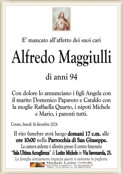 E’ mancato all’affetto dei suoi cariAlfredo Maggiulli
di anni 94
Con dolore lo annunciano i figli Angela con
il marito Domenico Papavero e Cataldo con
la moglie Raffaella Quarto, i nipoti Michele
e Mario, i parenti tutti.
Corato, lunedì 16 dicembre 2024
Il rito funebre avrà luogo domani 17 c.m. alle
ore 10:00 nella Parrocchia di San Giuseppe.
La camera ardente è allestita presso il centro funerario
‘‘Sala Ultima Accoglienza’’ di Lotito Michele in Via Savonarola, 25.
La famiglia sentitamente ringrazia quanti si uniranno in preghiera.