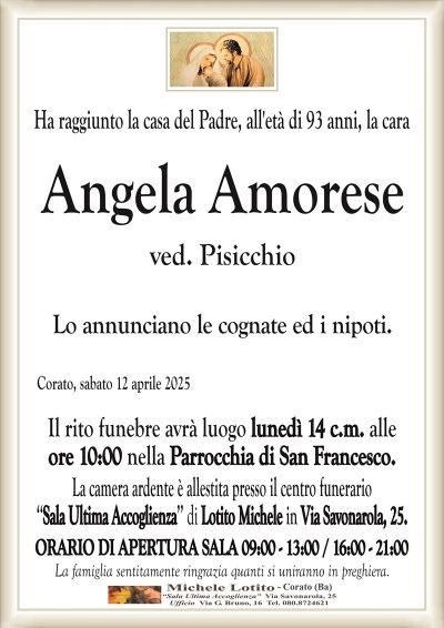 Ha raggiunto la casa del Padre, all’età di 93 anni, la caraAngela Amorese
ved. Pisicchio
Lo annunciano le cognate ed i nipoti.
Corato, sabato 12 aprile 2025
Il rito funebre avrà luogo lunedì 14 c.m. alle
ore 10:00 nella Parrocchia di San Francesco.
La camera ardente è allestita presso il centro funerario
‘‘Sala Ultima Accoglienza’’ di Lotito Michele in Via Savonarola, 25.
ORARIO DI APERTURA SALA 09:00 – 13:00 / 16:00 – 21:00
La famiglia sentitamente ringrazia quanti si uniranno in preghiera.