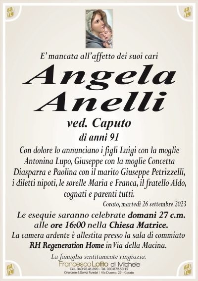 E’ mancata all’affetto dei suoi cariAngela
Anelli
ved. Caputo
di anni 91
Con dolore lo annunciano i figli Luigi con la moglie
Antonina Lupo, Giuseppe con la moglie Concetta
Diasparra e Paolina con il marito Giuseppe Petrizzelli,
i diletti nipoti, le sorelle Maria e Franca, il fratello Aldo,
cognati e parenti tutti.
Corato, martedì 26 settembre 2023
Le esequie saranno celebrate domani 27 c.m.
alle ore 16:00 nella Chiesa Matrice.
La camera ardente è allestita presso la sala di commiato
RH Regeneration Home in Via della Macina.
La famiglia sentitamente ringrazia.